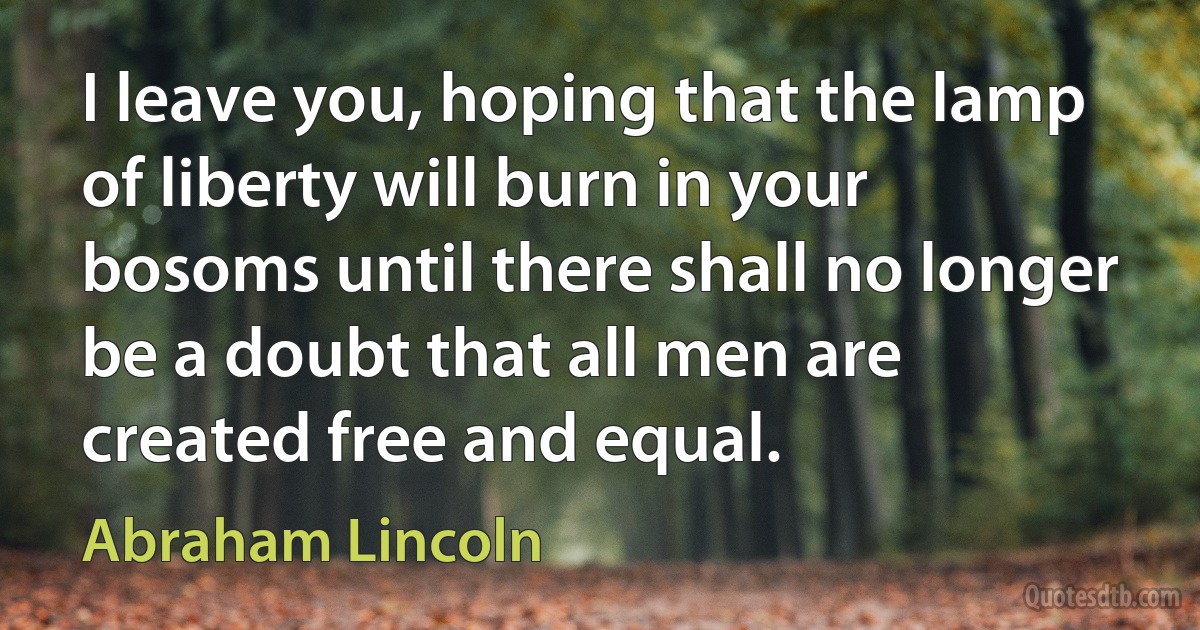 I leave you, hoping that the lamp of liberty will burn in your bosoms until there shall no longer be a doubt that all men are created free and equal. (Abraham Lincoln)