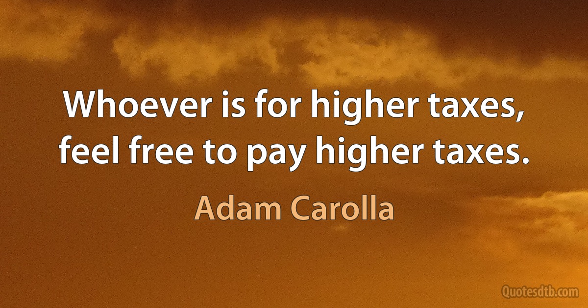 Whoever is for higher taxes, feel free to pay higher taxes. (Adam Carolla)