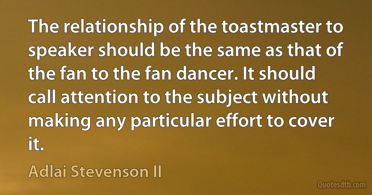 The relationship of the toastmaster to speaker should be the same as that of the fan to the fan dancer. It should call attention to the subject without making any particular effort to cover it. (Adlai Stevenson II)