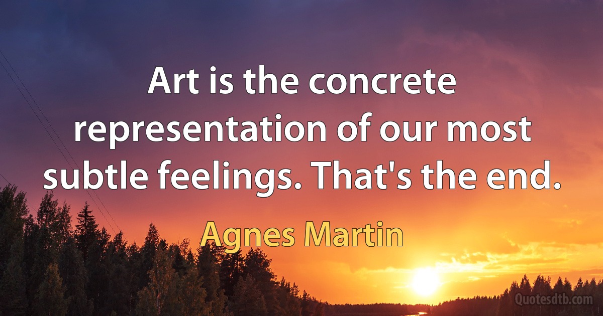 Art is the concrete representation of our most subtle feelings. That's the end. (Agnes Martin)