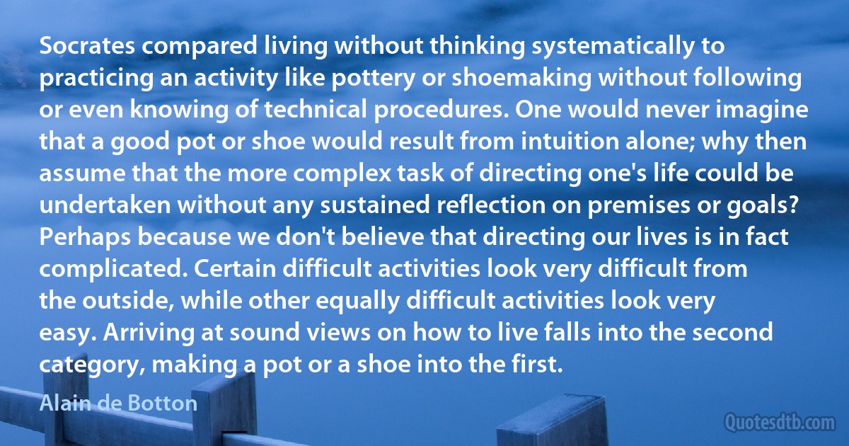 Socrates compared living without thinking systematically to practicing an activity like pottery or shoemaking without following or even knowing of technical procedures. One would never imagine that a good pot or shoe would result from intuition alone; why then assume that the more complex task of directing one's life could be undertaken without any sustained reflection on premises or goals? Perhaps because we don't believe that directing our lives is in fact complicated. Certain difficult activities look very difficult from the outside, while other equally difficult activities look very easy. Arriving at sound views on how to live falls into the second category, making a pot or a shoe into the first. (Alain de Botton)