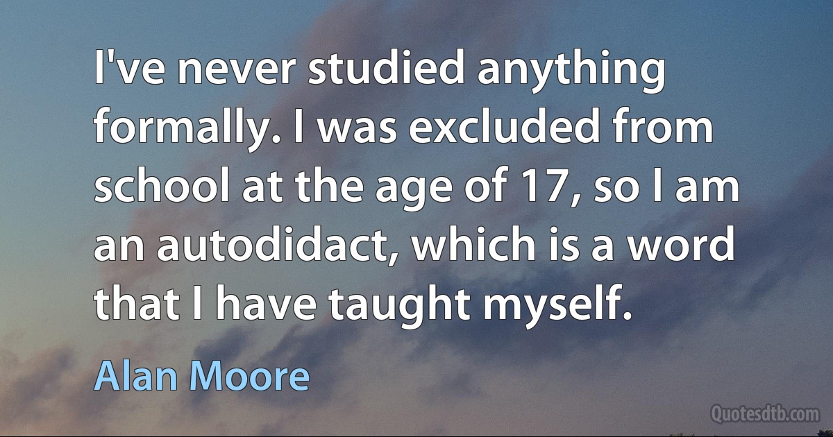 I've never studied anything formally. I was excluded from school at the age of 17, so I am an autodidact, which is a word that I have taught myself. (Alan Moore)