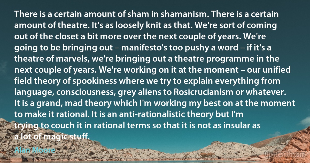 There is a certain amount of sham in shamanism. There is a certain amount of theatre. It's as loosely knit as that. We're sort of coming out of the closet a bit more over the next couple of years. We're going to be bringing out – manifesto's too pushy a word – if it's a theatre of marvels, we're bringing out a theatre programme in the next couple of years. We're working on it at the moment – our unified field theory of spookiness where we try to explain everything from language, consciousness, grey aliens to Rosicrucianism or whatever. It is a grand, mad theory which I'm working my best on at the moment to make it rational. It is an anti-rationalistic theory but I'm trying to couch it in rational terms so that it is not as insular as a lot of magic stuff. (Alan Moore)