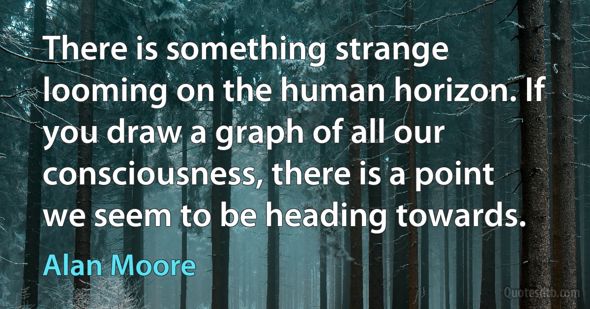 There is something strange looming on the human horizon. If you draw a graph of all our consciousness, there is a point we seem to be heading towards. (Alan Moore)