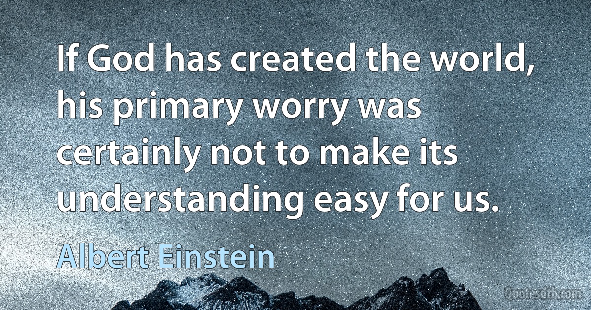 If God has created the world, his primary worry was certainly not to make its understanding easy for us. (Albert Einstein)