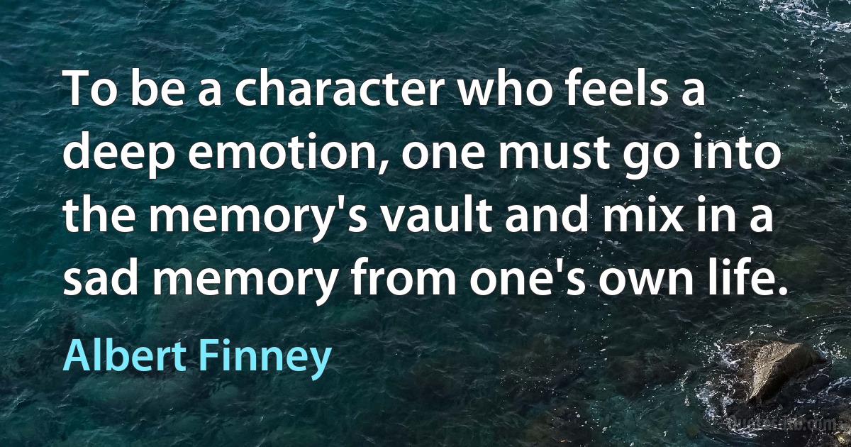 To be a character who feels a deep emotion, one must go into the memory's vault and mix in a sad memory from one's own life. (Albert Finney)