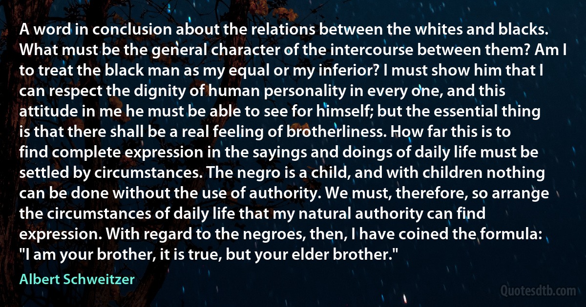 A word in conclusion about the relations between the whites and blacks. What must be the general character of the intercourse between them? Am I to treat the black man as my equal or my inferior? I must show him that I can respect the dignity of human personality in every one, and this attitude in me he must be able to see for himself; but the essential thing is that there shall be a real feeling of brotherliness. How far this is to find complete expression in the sayings and doings of daily life must be settled by circumstances. The negro is a child, and with children nothing can be done without the use of authority. We must, therefore, so arrange the circumstances of daily life that my natural authority can find expression. With regard to the negroes, then, I have coined the formula: "I am your brother, it is true, but your elder brother." (Albert Schweitzer)