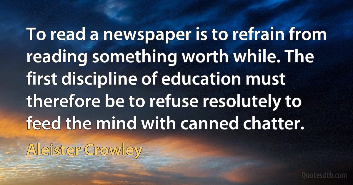 To read a newspaper is to refrain from reading something worth while. The first discipline of education must therefore be to refuse resolutely to feed the mind with canned chatter. (Aleister Crowley)