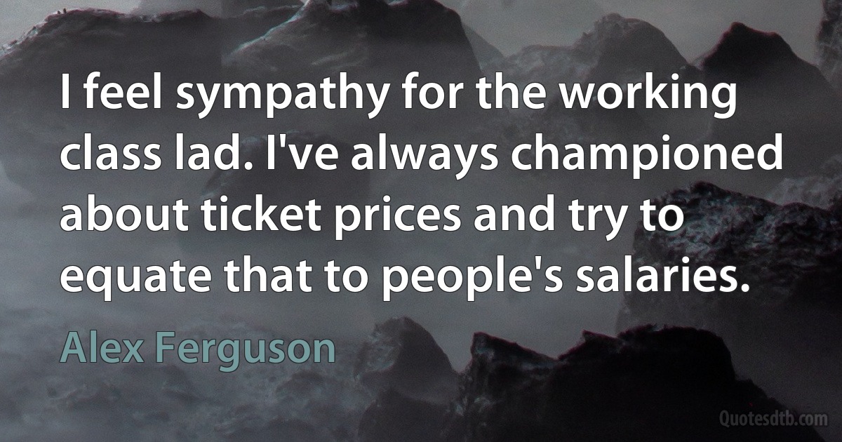 I feel sympathy for the working class lad. I've always championed about ticket prices and try to equate that to people's salaries. (Alex Ferguson)