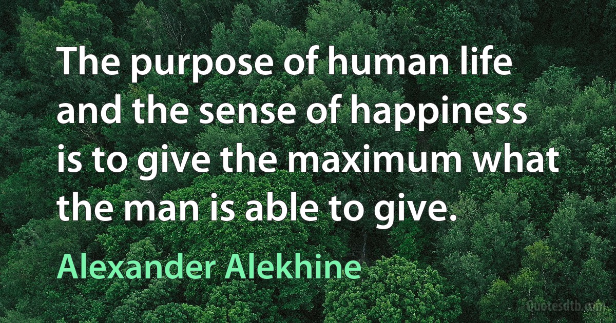 The purpose of human life and the sense of happiness is to give the maximum what the man is able to give. (Alexander Alekhine)