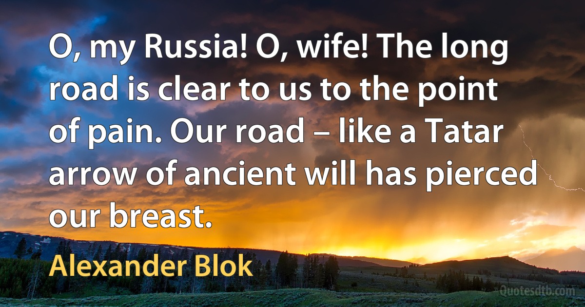 O, my Russia! O, wife! The long road is clear to us to the point of pain. Our road – like a Tatar arrow of ancient will has pierced our breast. (Alexander Blok)