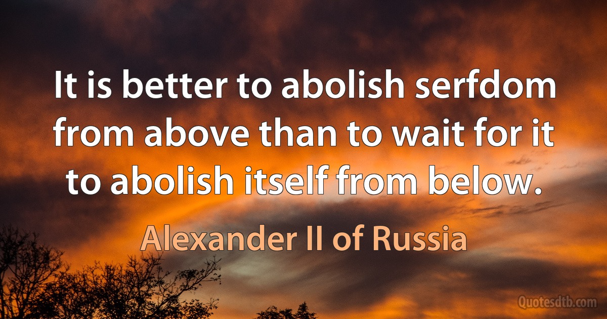 It is better to abolish serfdom from above than to wait for it to abolish itself from below. (Alexander II of Russia)