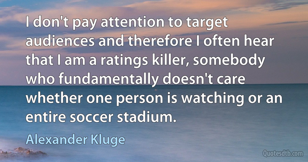 I don't pay attention to target audiences and therefore I often hear that I am a ratings killer, somebody who fundamentally doesn't care whether one person is watching or an entire soccer stadium. (Alexander Kluge)