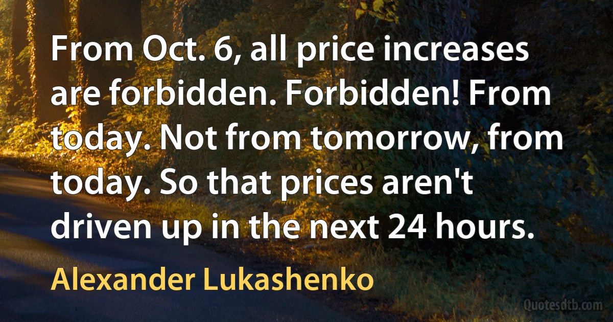 From Oct. 6, all price increases are forbidden. Forbidden! From today. Not from tomorrow, from today. So that prices aren't driven up in the next 24 hours. (Alexander Lukashenko)