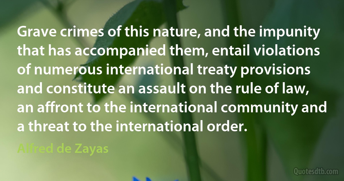 Grave crimes of this nature, and the impunity that has accompanied them, entail violations of numerous international treaty provisions and constitute an assault on the rule of law, an affront to the international community and a threat to the international order. (Alfred de Zayas)