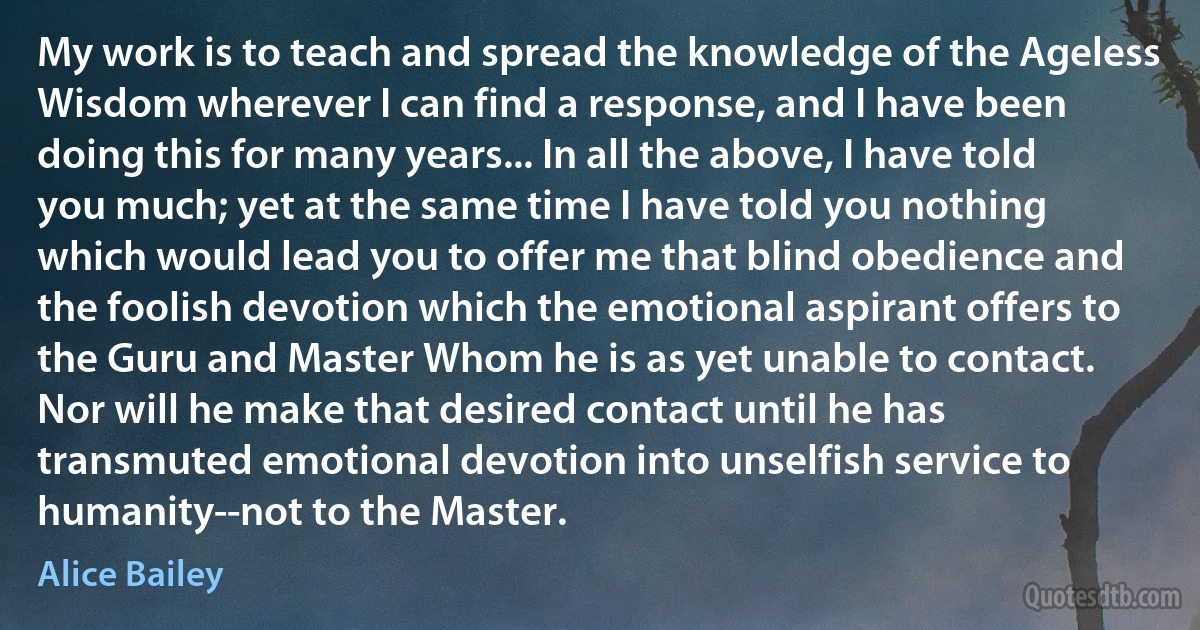 My work is to teach and spread the knowledge of the Ageless Wisdom wherever I can find a response, and I have been doing this for many years... In all the above, I have told you much; yet at the same time I have told you nothing which would lead you to offer me that blind obedience and the foolish devotion which the emotional aspirant offers to the Guru and Master Whom he is as yet unable to contact. Nor will he make that desired contact until he has transmuted emotional devotion into unselfish service to humanity--not to the Master. (Alice Bailey)