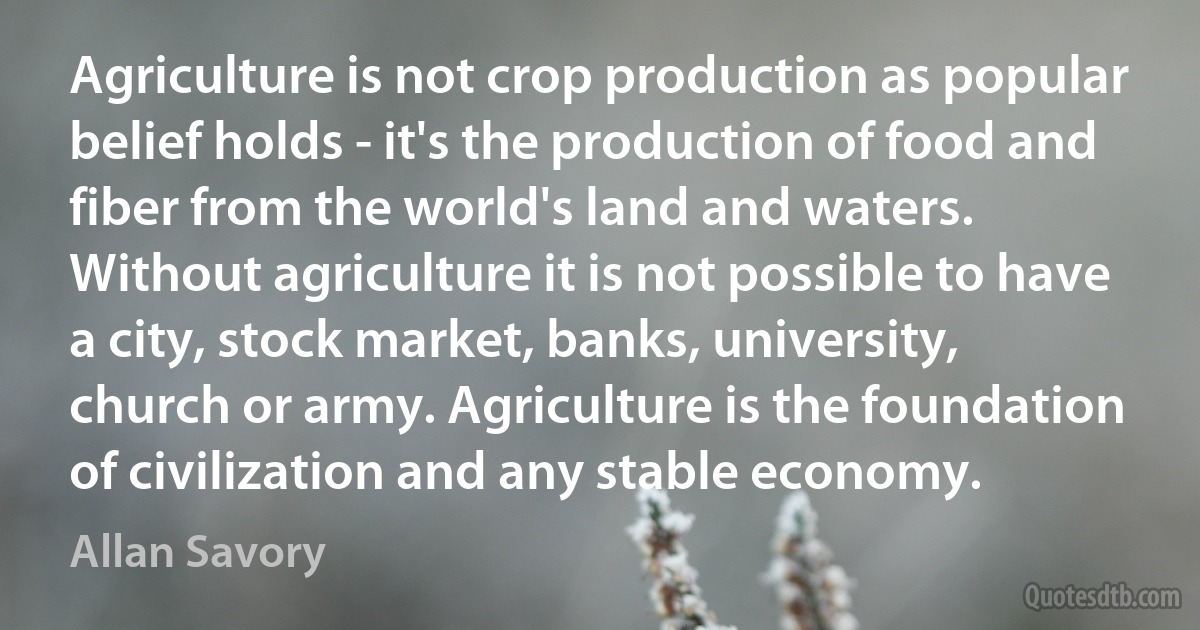 Agriculture is not crop production as popular belief holds - it's the production of food and fiber from the world's land and waters. Without agriculture it is not possible to have a city, stock market, banks, university, church or army. Agriculture is the foundation of civilization and any stable economy. (Allan Savory)