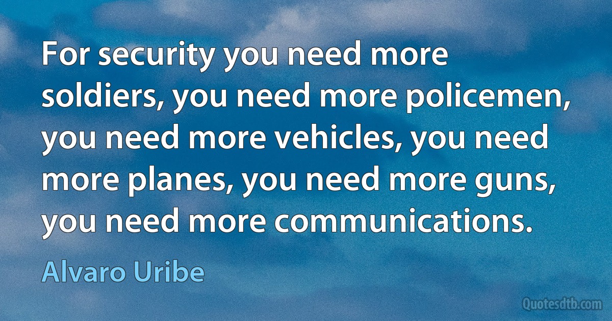 For security you need more soldiers, you need more policemen, you need more vehicles, you need more planes, you need more guns, you need more communications. (Alvaro Uribe)