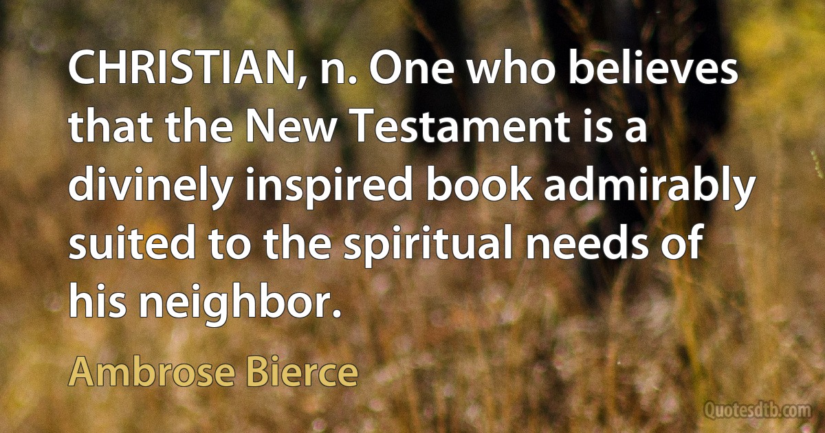 CHRISTIAN, n. One who believes that the New Testament is a divinely inspired book admirably suited to the spiritual needs of his neighbor. (Ambrose Bierce)