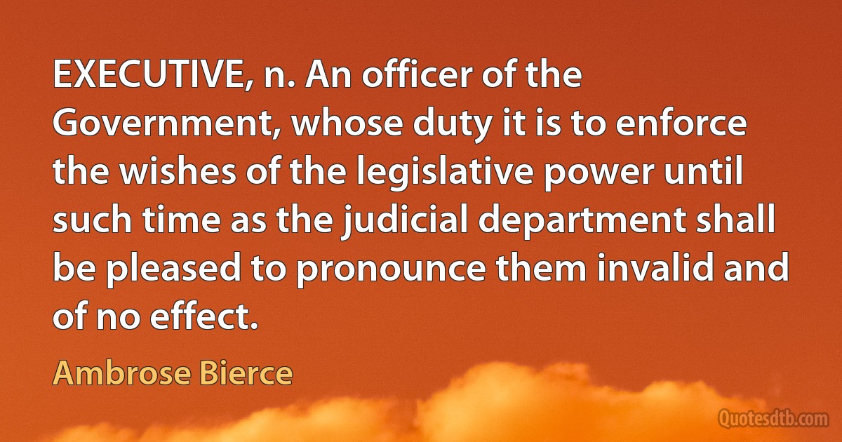 EXECUTIVE, n. An officer of the Government, whose duty it is to enforce the wishes of the legislative power until such time as the judicial department shall be pleased to pronounce them invalid and of no effect. (Ambrose Bierce)