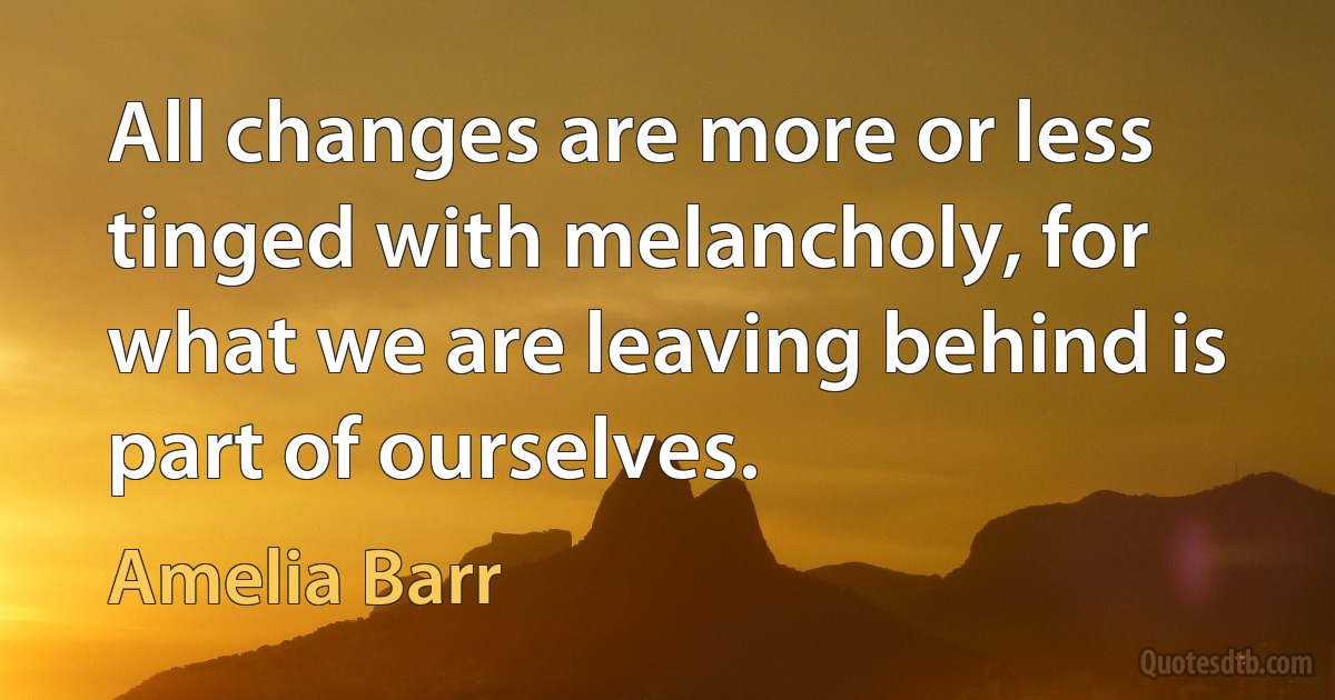 All changes are more or less tinged with melancholy, for what we are leaving behind is part of ourselves. (Amelia Barr)