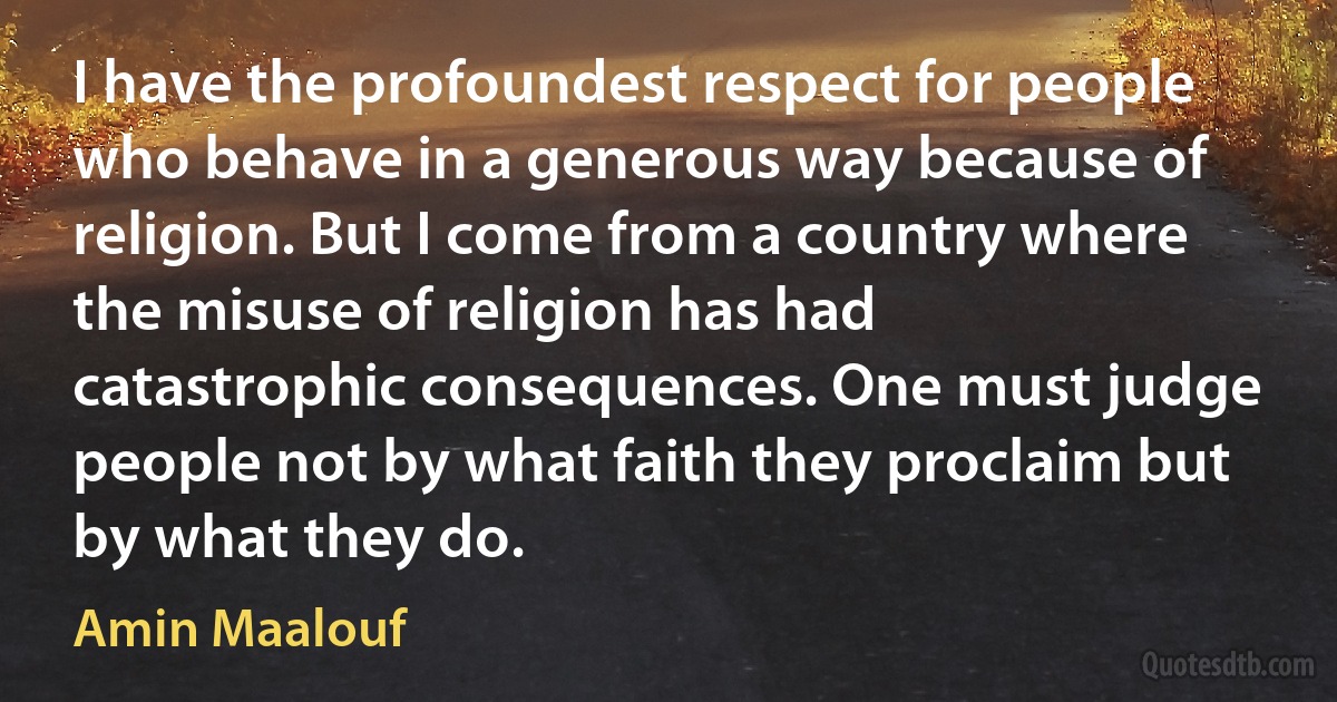 I have the profoundest respect for people who behave in a generous way because of religion. But I come from a country where the misuse of religion has had catastrophic consequences. One must judge people not by what faith they proclaim but by what they do. (Amin Maalouf)