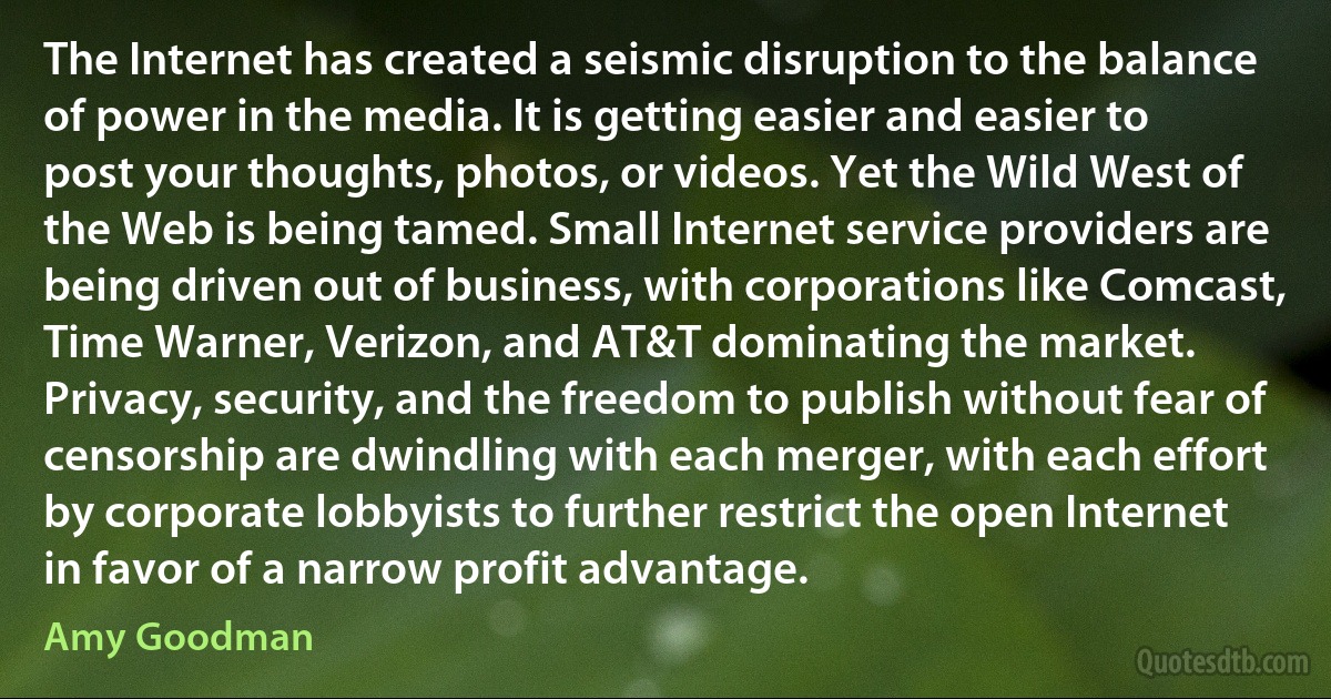 The Internet has created a seismic disruption to the balance of power in the media. It is getting easier and easier to post your thoughts, photos, or videos. Yet the Wild West of the Web is being tamed. Small Internet service providers are being driven out of business, with corporations like Comcast, Time Warner, Verizon, and AT&T dominating the market. Privacy, security, and the freedom to publish without fear of censorship are dwindling with each merger, with each effort by corporate lobbyists to further restrict the open Internet in favor of a narrow profit advantage. (Amy Goodman)