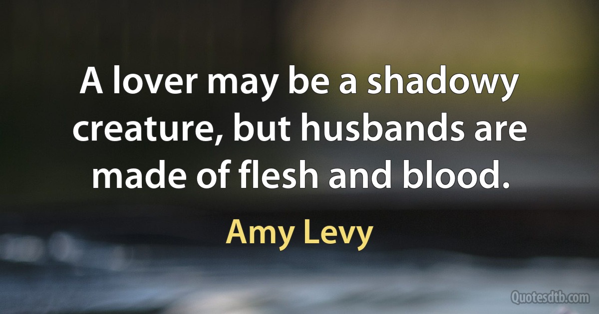 A lover may be a shadowy creature, but husbands are made of flesh and blood. (Amy Levy)