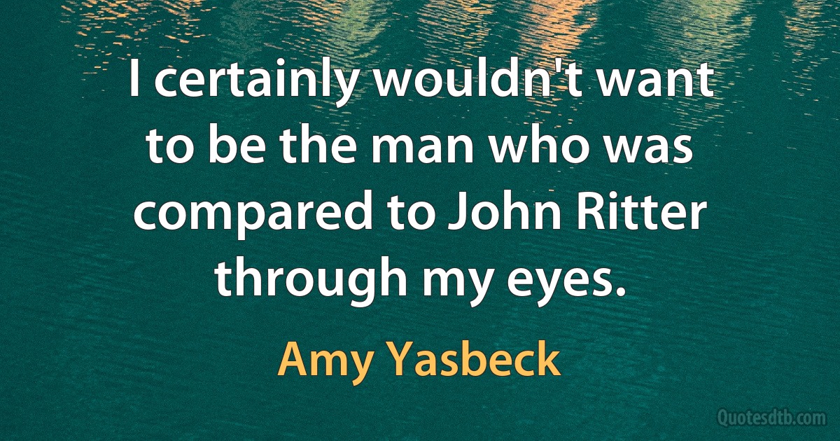 I certainly wouldn't want to be the man who was compared to John Ritter through my eyes. (Amy Yasbeck)