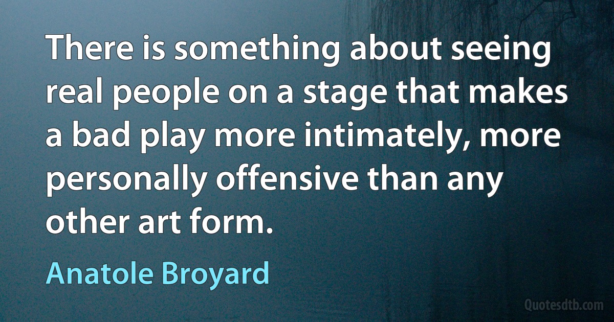 There is something about seeing real people on a stage that makes a bad play more intimately, more personally offensive than any other art form. (Anatole Broyard)