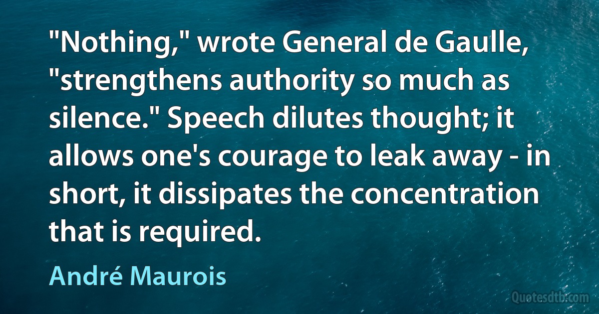 "Nothing," wrote General de Gaulle, "strengthens authority so much as silence." Speech dilutes thought; it allows one's courage to leak away - in short, it dissipates the concentration that is required. (André Maurois)