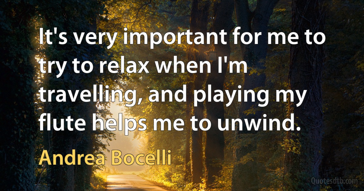 It's very important for me to try to relax when I'm travelling, and playing my flute helps me to unwind. (Andrea Bocelli)