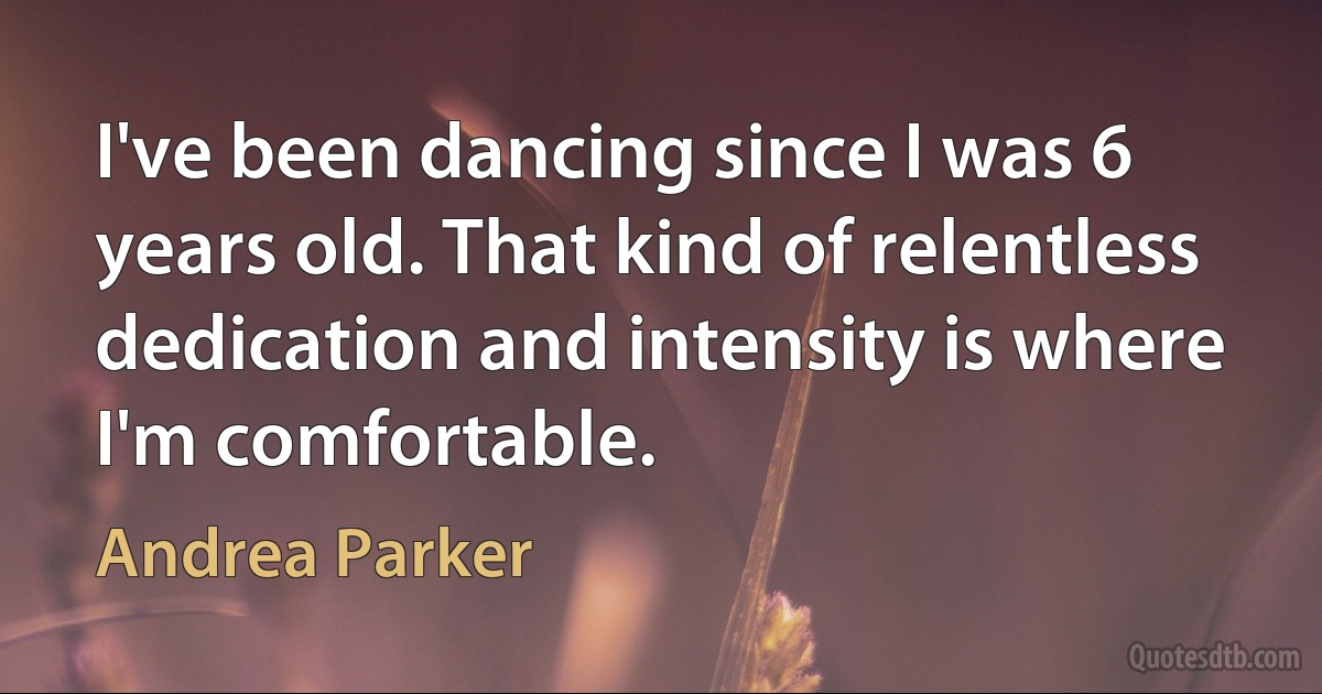 I've been dancing since I was 6 years old. That kind of relentless dedication and intensity is where I'm comfortable. (Andrea Parker)