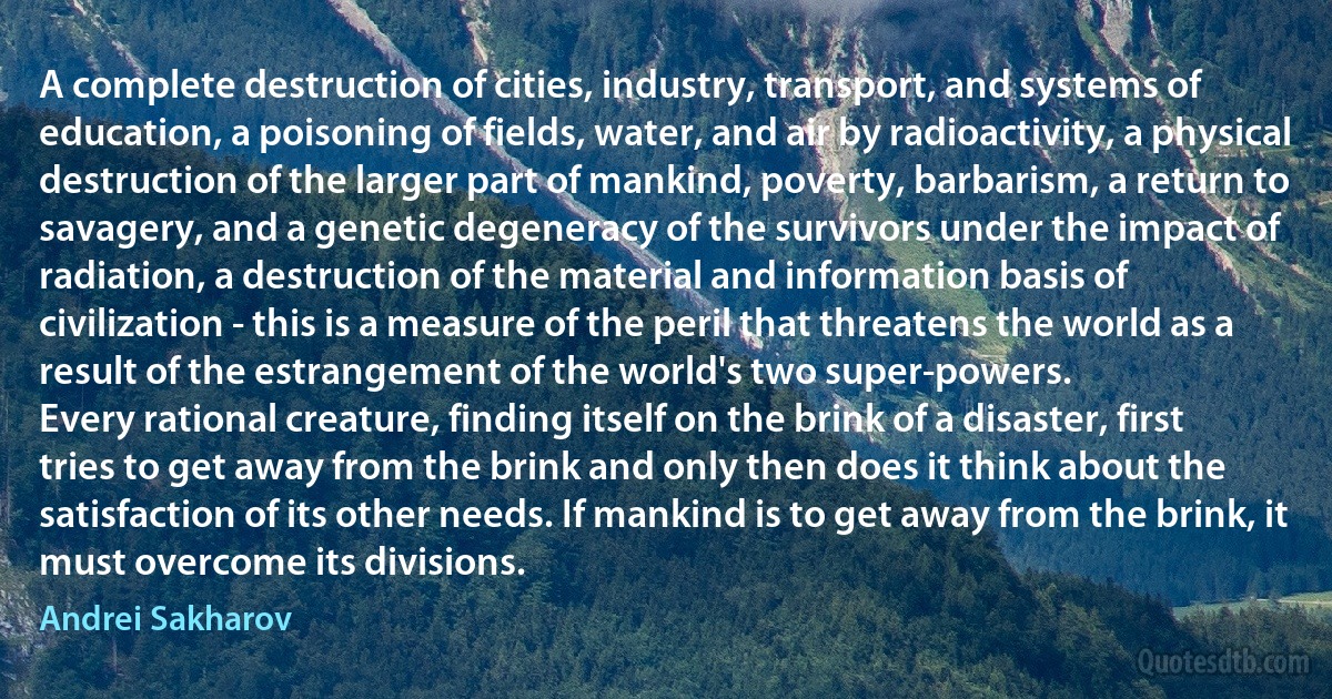 A complete destruction of cities, industry, transport, and systems of education, a poisoning of fields, water, and air by radioactivity, a physical destruction of the larger part of mankind, poverty, barbarism, a return to savagery, and a genetic degeneracy of the survivors under the impact of radiation, a destruction of the material and information basis of civilization - this is a measure of the peril that threatens the world as a result of the estrangement of the world's two super-powers.
Every rational creature, finding itself on the brink of a disaster, first tries to get away from the brink and only then does it think about the satisfaction of its other needs. If mankind is to get away from the brink, it must overcome its divisions. (Andrei Sakharov)