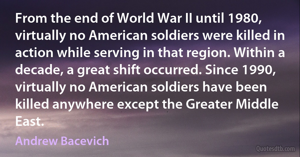 From the end of World War II until 1980, virtually no American soldiers were killed in action while serving in that region. Within a decade, a great shift occurred. Since 1990, virtually no American soldiers have been killed anywhere except the Greater Middle East. (Andrew Bacevich)