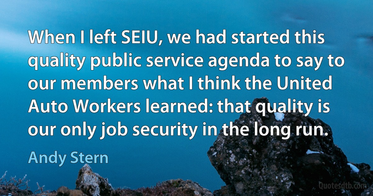 When I left SEIU, we had started this quality public service agenda to say to our members what I think the United Auto Workers learned: that quality is our only job security in the long run. (Andy Stern)