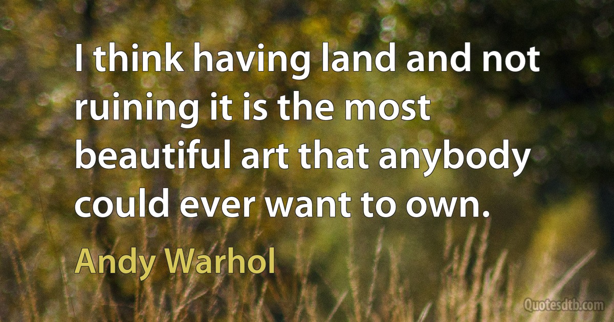 I think having land and not ruining it is the most beautiful art that anybody could ever want to own. (Andy Warhol)