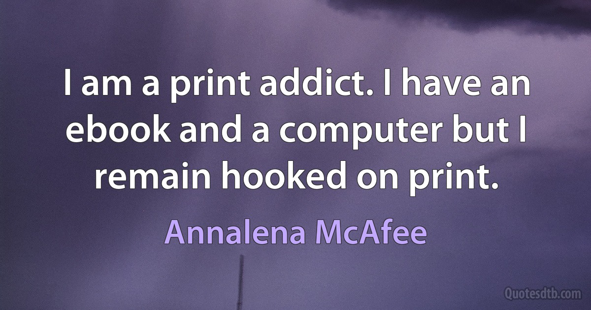 I am a print addict. I have an ebook and a computer but I remain hooked on print. (Annalena McAfee)