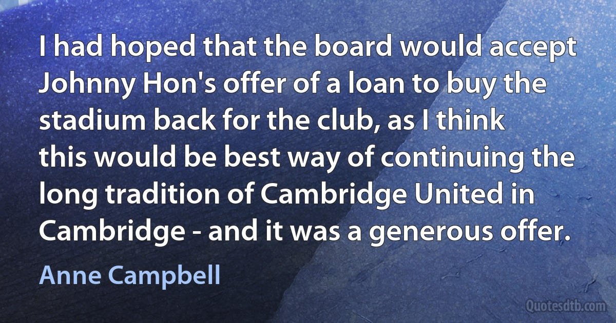 I had hoped that the board would accept Johnny Hon's offer of a loan to buy the stadium back for the club, as I think this would be best way of continuing the long tradition of Cambridge United in Cambridge - and it was a generous offer. (Anne Campbell)