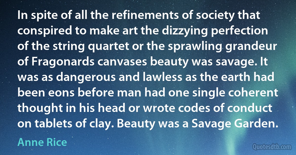 In spite of all the refinements of society that conspired to make art the dizzying perfection of the string quartet or the sprawling grandeur of Fragonards canvases beauty was savage. It was as dangerous and lawless as the earth had been eons before man had one single coherent thought in his head or wrote codes of conduct on tablets of clay. Beauty was a Savage Garden. (Anne Rice)