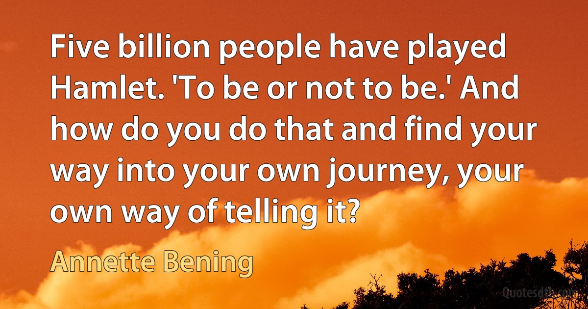 Five billion people have played Hamlet. 'To be or not to be.' And how do you do that and find your way into your own journey, your own way of telling it? (Annette Bening)