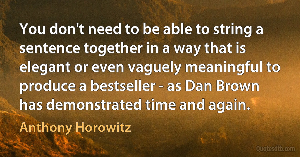 You don't need to be able to string a sentence together in a way that is elegant or even vaguely meaningful to produce a bestseller - as Dan Brown has demonstrated time and again. (Anthony Horowitz)