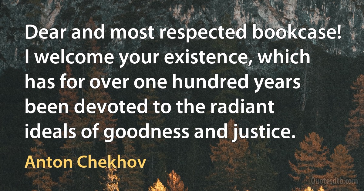 Dear and most respected bookcase! I welcome your existence, which has for over one hundred years been devoted to the radiant ideals of goodness and justice. (Anton Chekhov)