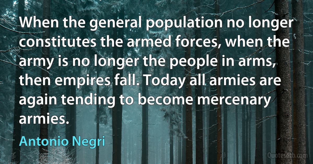 When the general population no longer constitutes the armed forces, when the army is no longer the people in arms, then empires fall. Today all armies are again tending to become mercenary armies. (Antonio Negri)