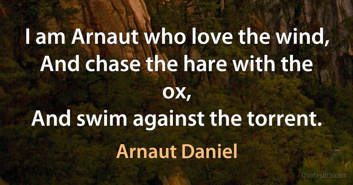 I am Arnaut who love the wind,
And chase the hare with the ox,
And swim against the torrent. (Arnaut Daniel)