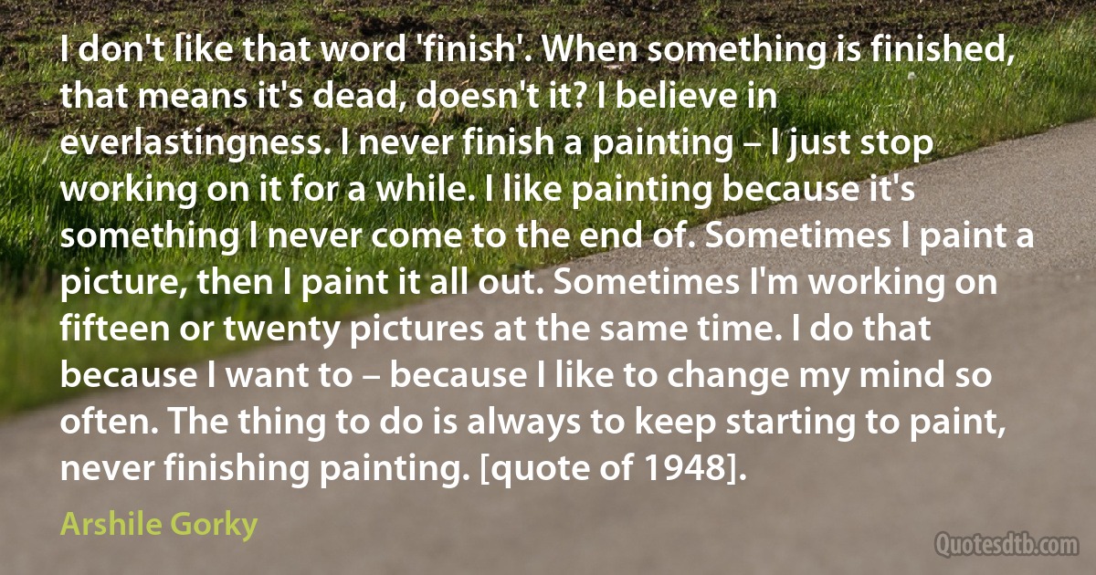 I don't like that word 'finish'. When something is finished, that means it's dead, doesn't it? I believe in everlastingness. I never finish a painting – I just stop working on it for a while. I like painting because it's something I never come to the end of. Sometimes I paint a picture, then I paint it all out. Sometimes I'm working on fifteen or twenty pictures at the same time. I do that because I want to – because I like to change my mind so often. The thing to do is always to keep starting to paint, never finishing painting. [quote of 1948]. (Arshile Gorky)