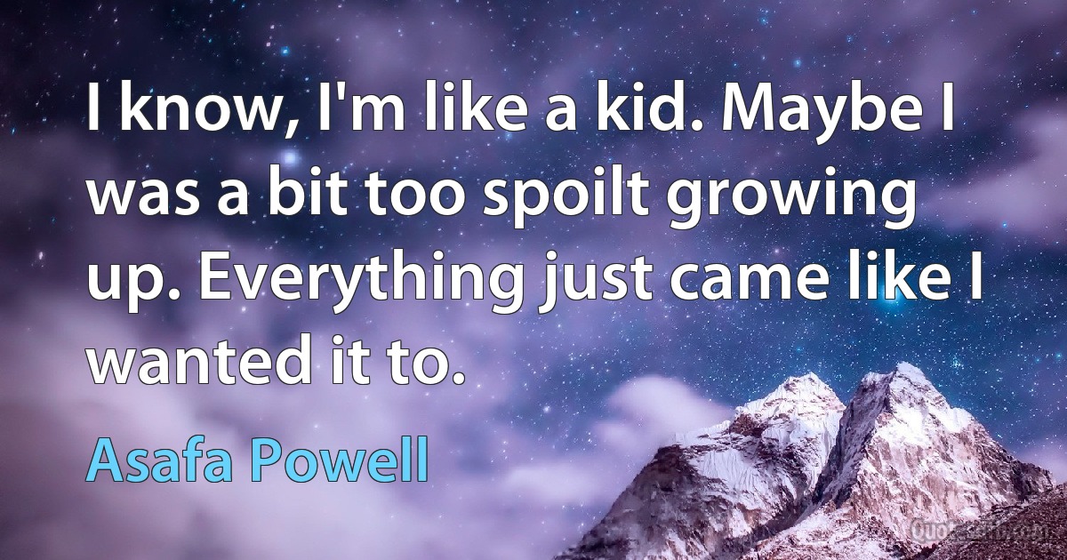 I know, I'm like a kid. Maybe I was a bit too spoilt growing up. Everything just came like I wanted it to. (Asafa Powell)