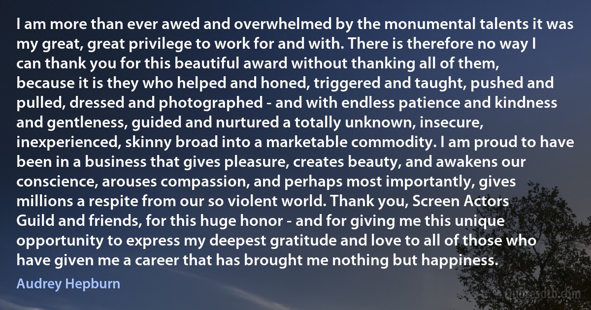 I am more than ever awed and overwhelmed by the monumental talents it was my great, great privilege to work for and with. There is therefore no way I can thank you for this beautiful award without thanking all of them, because it is they who helped and honed, triggered and taught, pushed and pulled, dressed and photographed - and with endless patience and kindness and gentleness, guided and nurtured a totally unknown, insecure, inexperienced, skinny broad into a marketable commodity. I am proud to have been in a business that gives pleasure, creates beauty, and awakens our conscience, arouses compassion, and perhaps most importantly, gives millions a respite from our so violent world. Thank you, Screen Actors Guild and friends, for this huge honor - and for giving me this unique opportunity to express my deepest gratitude and love to all of those who have given me a career that has brought me nothing but happiness. (Audrey Hepburn)