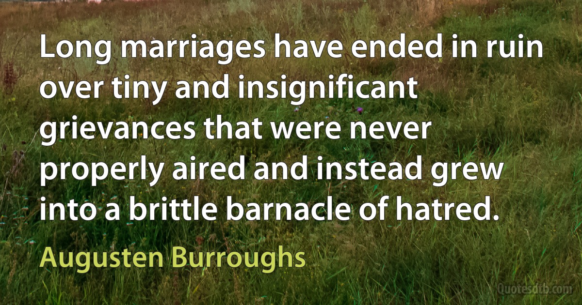 Long marriages have ended in ruin over tiny and insignificant grievances that were never properly aired and instead grew into a brittle barnacle of hatred. (Augusten Burroughs)