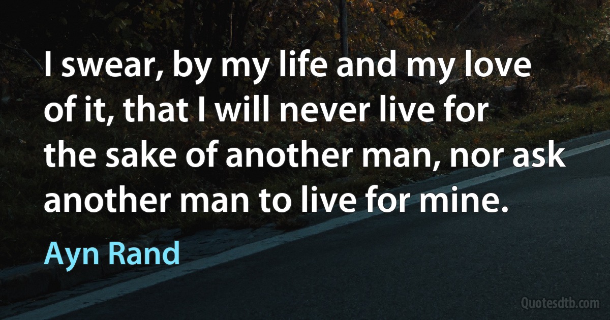 I swear, by my life and my love of it, that I will never live for the sake of another man, nor ask another man to live for mine. (Ayn Rand)